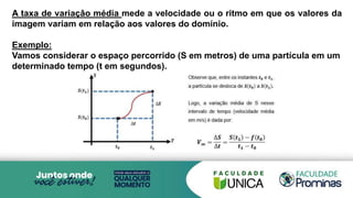 A taxa de variaçâo média mede a velocidade ou o ritmo em que os valores da
imagem variam em relação aos valores do domínio.
Exemplo:
Vamos considerar o espaço percorrido (S em metros) de uma partícula em um
determinado tempo (t em segundos).
 