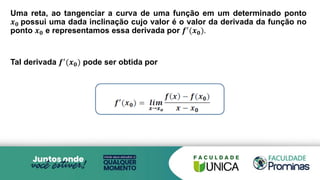 Uma reta, ao tangenciar a curva de uma função em um determinado ponto
𝒙𝟎 possui uma dada inclinação cujo valor é o valor da derivada da função no
ponto 𝒙𝟎 e representamos essa derivada por 𝒇′
(𝒙𝟎).
Tal derivada 𝒇′(𝒙𝟎) pode ser obtida por
 