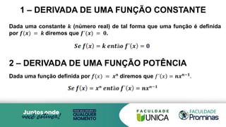 Dada uma constante 𝒌 (número real) de tal forma que uma função é definida
por 𝒇(𝒙) = 𝒌 diremos que 𝒇´(𝒙) = 𝟎.
2 – DERIVADA DE UMA FUNÇÃO POTÊNCIA
Dada uma função definida por 𝑓(𝑥) = 𝒙𝒏 diremos que 𝑓´ 𝑥 = 𝒏𝒙𝒏−𝟏.
1 – DERIVADA DE UMA FUNÇÃO CONSTANTE
 