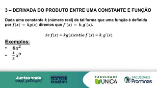 3 – DERIVADA DO PRODUTO ENTRE UMA CONSTANTE E FUNÇÃO
Dada uma constante 𝒌 (número real) de tal forma que uma função é definida
por 𝒇(𝒙) = 𝒌𝒈(𝒙) diremos que 𝒇´(𝒙) = 𝒌. 𝒈´(𝒙).
Exemplos:
• 𝟔𝒙𝟐
•
𝟒
𝟑
𝒙𝟗
 