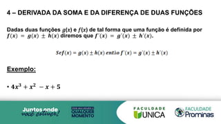 4 – DERIVADA DA SOMA E DA DIFERENÇA DE DUAS FUNÇÕES
Dadas duas funções 𝑔(𝑥) e 𝑓(𝑥) de tal forma que uma função é definida por
𝒇(𝒙) = 𝒈(𝒙) ± 𝒉(𝒙) diremos que 𝒇´(𝒙) = 𝒈´(𝒙) ± 𝒉´(𝒙).
Exemplo:
• 𝟒𝒙𝟑
+ 𝒙𝟐
− 𝒙 + 𝟓
 