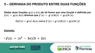 5 – DERIVADA DO PRODUTO ENTRE DUAS FUNÇÕES
Dadas duas funções 𝒈(𝒙) 𝒆 𝒇(𝒙) de tal forma que uma função é definida por
𝒇(𝒙) = 𝒈(𝒙). 𝒉(𝒙) diremos que 𝒇´(𝒙) = 𝒈´(𝒙)𝒉(𝒙) + 𝒈(𝒙)𝒉´(𝒙).
Exemplo:
• 𝒇(𝒙) = (𝒙𝟑
− 𝟑𝒙)(𝟓 + 𝟐𝒙)
 