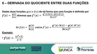 6 – DERIVADA DO QUOCIENTE ENTRE DUAS FUNÇÕES
Dadas duas funções 𝒈(𝒙) 𝒆 𝒇(𝒙) de tal forma que uma função é definida por
𝒇 𝒙 =
𝒈(𝒙)
𝒉 𝒙
diremos que 𝒇′ 𝒙 =
𝒈′ 𝒙 .𝒉 𝒙 −𝒈 𝒙 .𝒉′(𝒙)
𝒉(𝒙) 𝟐 .
𝑺𝒆 𝒇 𝒙 =
𝒈(𝒙)
𝒉(𝒙)
𝒆𝒏𝒕ã𝒐 𝒇′ 𝒙 =
𝒈′ 𝒙 . 𝒉 𝒙 − 𝒈 𝒙 . 𝒉′(𝒙)
𝒉(𝒙) 𝟐
Exemplo:
• 𝒇 𝒙 =
(𝒙𝟐+𝟏)
𝒙−𝟑
 