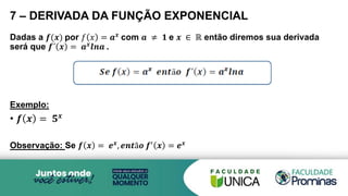 7 – DERIVADA DA FUNÇÃO EXPONENCIAL
Dadas a 𝒇(𝒙) por 𝑓 𝑥 = 𝒂𝒙 com 𝒂 ≠ 𝟏 e 𝒙 ∈ ℝ então diremos sua derivada
será que 𝒇´ 𝒙 = 𝒂𝒙
𝒍𝒏𝒂 .
Exemplo:
• 𝒇 𝒙 = 𝟓𝒙
Observação: Se 𝒇 𝒙 = 𝒆𝒙
, 𝒆𝒏𝒕ã𝒐 𝒇′
𝒙 = 𝒆𝒙
 