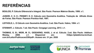 REFERÊNCIAS
BOULOS, P. Cálculo Diferencial e Integral. São Paulo: Pearson Makron Books, 1999. v.1.
JUNIOR, C. H. E.; PENNEY, D. E. Cálculo com Geometria Analítica. Tradução de Alfredo Alves
de Farias. São Paulo: Pearson Prentice Hall, 1997.
LEITHOLD, L. O Cálculo com Geometria Analítica. 3.ed. São Paulo: Habra, 1994. v.1.
STEWART, J. Cálculo. 7.ed. São Paulo: Cengage Learning, 2013. v.1.
THOMAS, G. B.; WEIR, M. D.; GIODARNO, HASS, J. et al. Cálculo. 2.ed. São Paulo: Addison
Wesley, 2009. v.1. Disponível em: <https://plataforma.bvirtual.
com.br/Leitor/Publicacao/258/pdf>. Acesso em: 31 jan. 2020
 