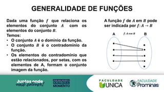 Dada uma função 𝒇 que relaciona os
elementos do conjunto 𝑨 com os
elementos do conjunto 𝑩.
Temos:
• O conjunto 𝑨 é o domínio da função.
• O conjunto 𝑩 é o contradomínio da
função.
• Os elementos do contradomínio que
estão relacionados, por setas, com os
elementos de A, formam o conjunto
imagem da função.
GENERALIDADE DE FUNÇÕES
A função 𝒇 de 𝑨 em 𝑩 pode
ser indicada por 𝒇: 𝑨 → 𝑩
 
