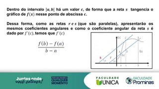 Dentro do intervalo ]𝒂, 𝒃[ há um valor 𝒄, de forma que a reta 𝒔 tangencia o
gráfico de 𝒇(𝒙) nesse ponto de abscissa 𝒄.
Dessa forma, como as retas 𝒓 𝒆 𝒔 (que são paralelas), apresentarão os
mesmos coeficientes angulares e como o coeficiente angular da reta 𝒔 é
dado por 𝑓´(𝑐), temos que 𝑓´(𝑐)
 