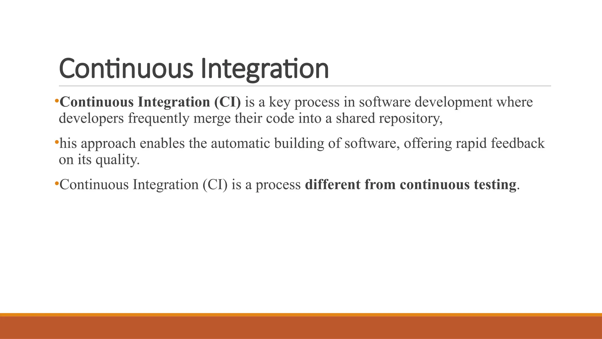 Continuous Integration •Continuous Integration (CI) is a key process in software development where developers frequently merge their code into a shared repository, •his approach enables the automatic building of software, offering rapid feedback on its quality. •Continuous Integration (CI) is a process different from continuous testing. 