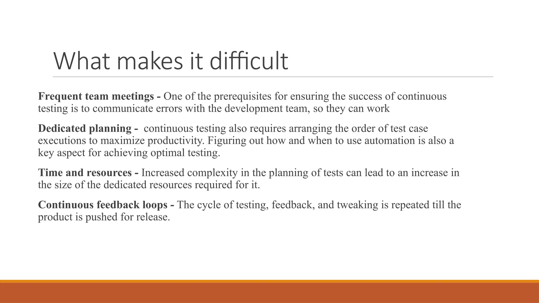 What makes it difficult Frequent team meetings - One of the prerequisites for ensuring the success of continuous testing is to communicate errors with the development team, so they can work Dedicated planning - continuous testing also requires arranging the order of test case executions to maximize productivity. Figuring out how and when to use automation is also a key aspect for achieving optimal testing. Time and resources - Increased complexity in the planning of tests can lead to an increase in the size of the dedicated resources required for it. Continuous feedback loops - The cycle of testing, feedback, and tweaking is repeated till the product is pushed for release. 