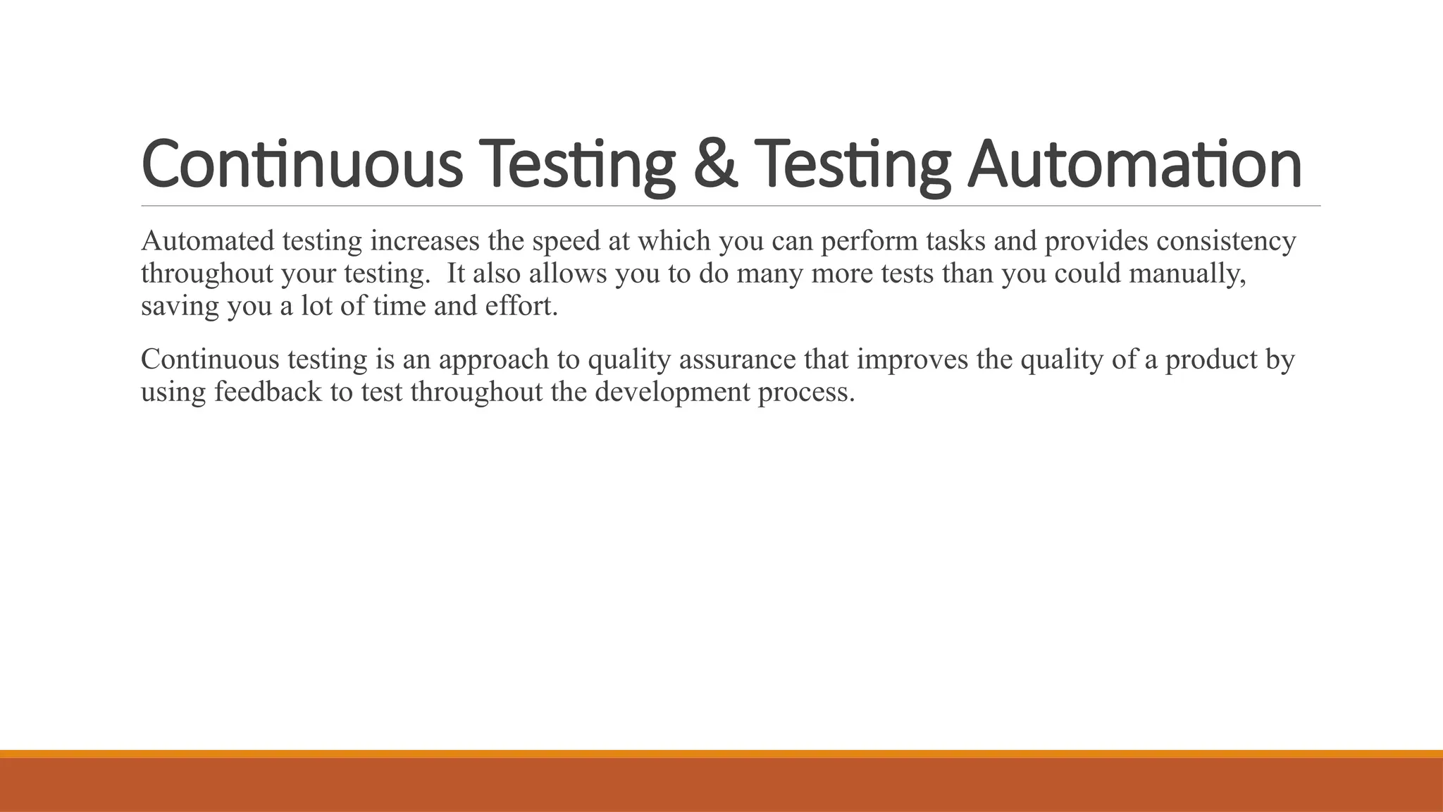 Continuous Testing & Testing Automation Automated testing increases the speed at which you can perform tasks and provides consistency throughout your testing. It also allows you to do many more tests than you could manually, saving you a lot of time and effort. Continuous testing is an approach to quality assurance that improves the quality of a product by using feedback to test throughout the development process. 
