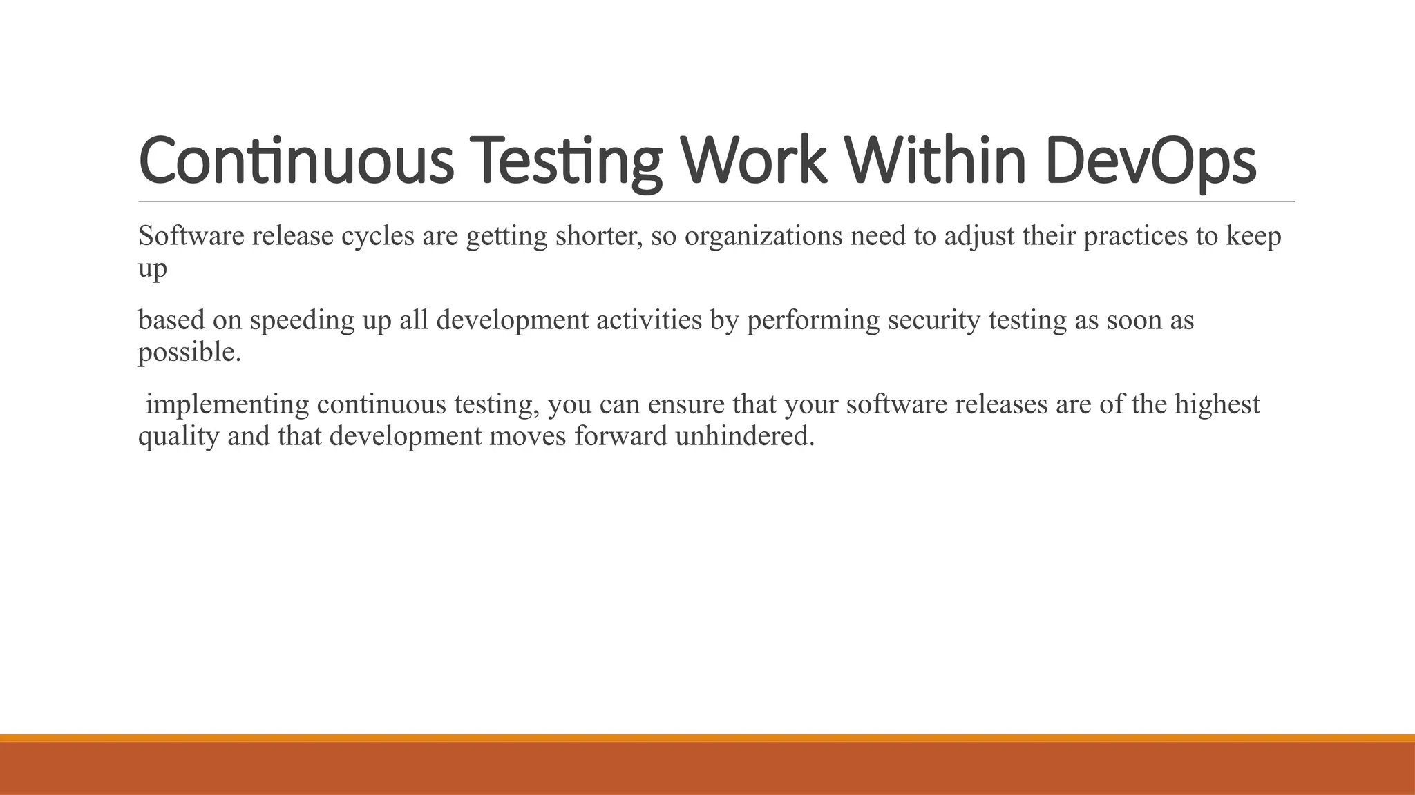 Continuous Testing Work Within DevOps Software release cycles are getting shorter, so organizations need to adjust their practices to keep up based on speeding up all development activities by performing security testing as soon as possible. implementing continuous testing, you can ensure that your software releases are of the highest quality and that development moves forward unhindered. 