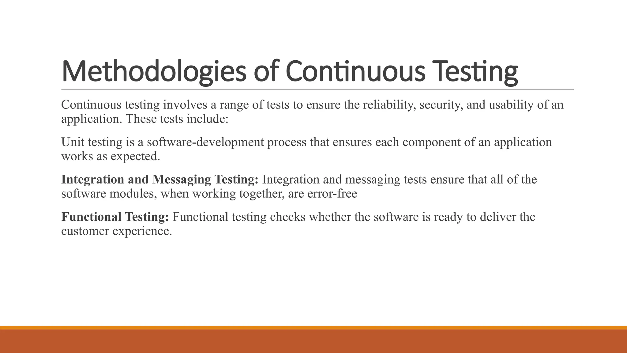 Methodologies of Continuous Testing Continuous testing involves a range of tests to ensure the reliability, security, and usability of an application. These tests include: Unit testing is a software-development process that ensures each component of an application works as expected. Integration and Messaging Testing: Integration and messaging tests ensure that all of the software modules, when working together, are error-free Functional Testing: Functional testing checks whether the software is ready to deliver the customer experience. 