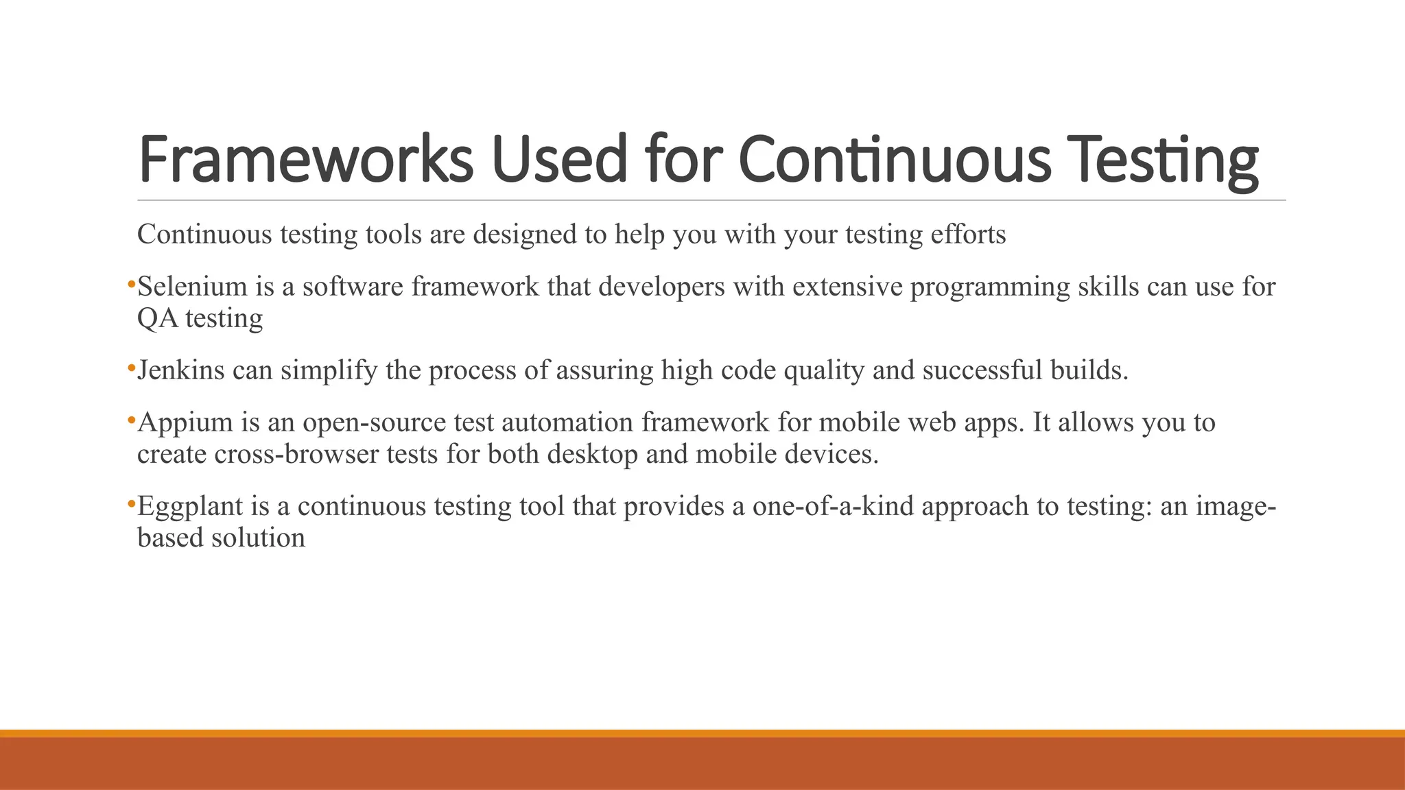 Frameworks Used for Continuous Testing Continuous testing tools are designed to help you with your testing efforts •Selenium is a software framework that developers with extensive programming skills can use for QA testing •Jenkins can simplify the process of assuring high code quality and successful builds. •Appium is an open-source test automation framework for mobile web apps. It allows you to create cross-browser tests for both desktop and mobile devices. •Eggplant is a continuous testing tool that provides a one-of-a-kind approach to testing: an image- based solution 
