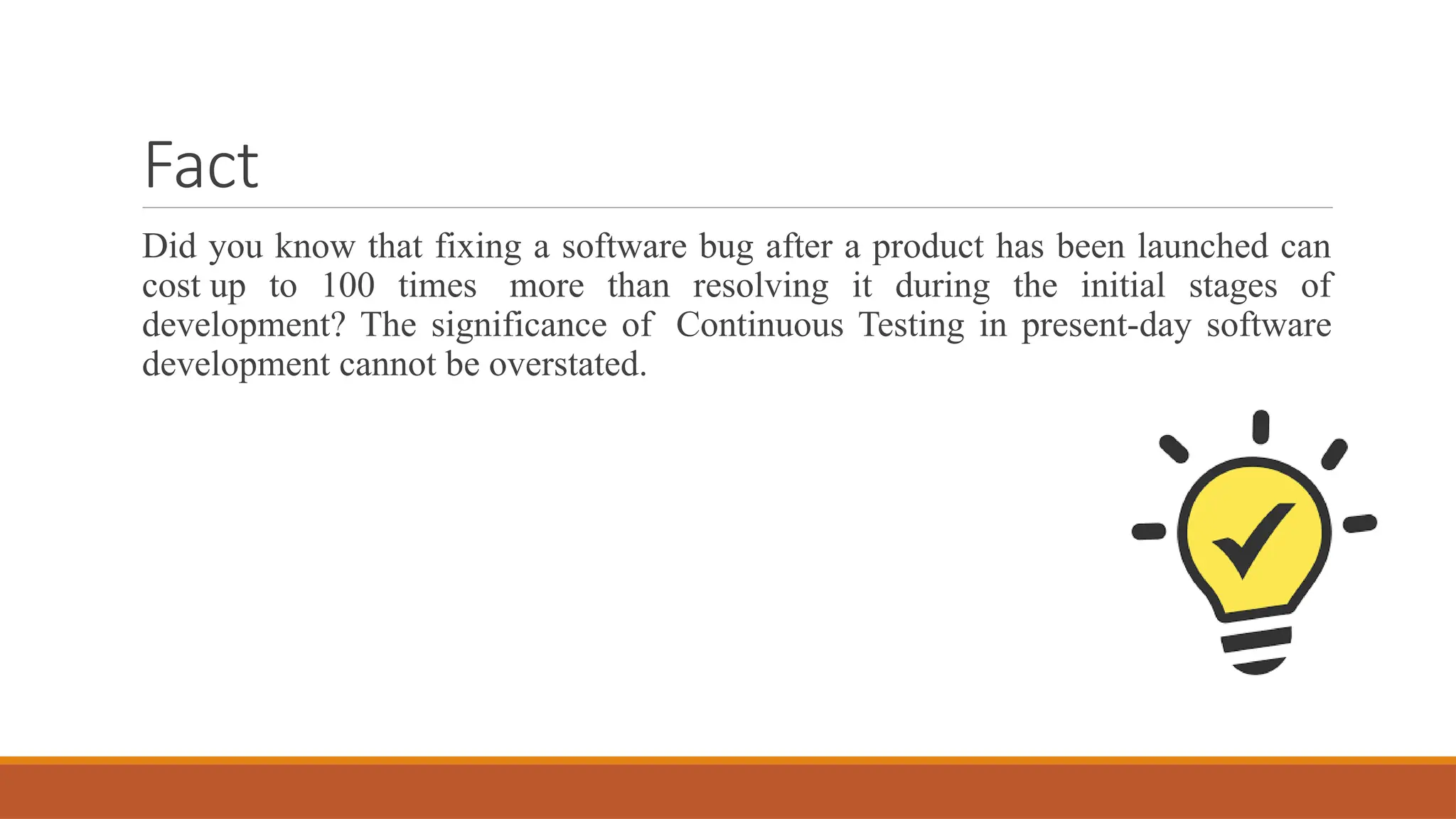 Fact Did you know that fixing a software bug after a product has been launched can cost up to 100 times more than resolving it during the initial stages of development? The significance of Continuous Testing in present-day software development cannot be overstated. 
