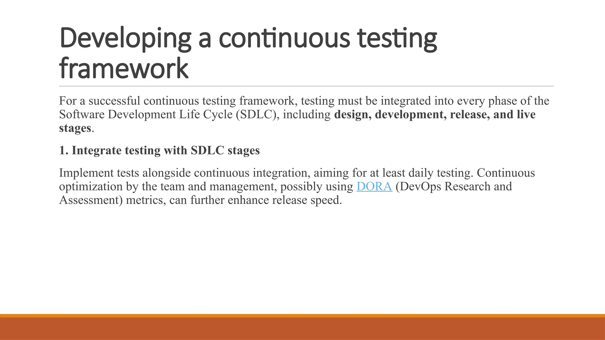 Developing a continuous testing framework For a successful continuous testing framework, testing must be integrated into every phase of the Software Development Life Cycle (SDLC), including design, development, release, and live stages. 1. Integrate testing with SDLC stages Implement tests alongside continuous integration, aiming for at least daily testing. Continuous optimization by the team and management, possibly using DORA (DevOps Research and Assessment) metrics, can further enhance release speed. 