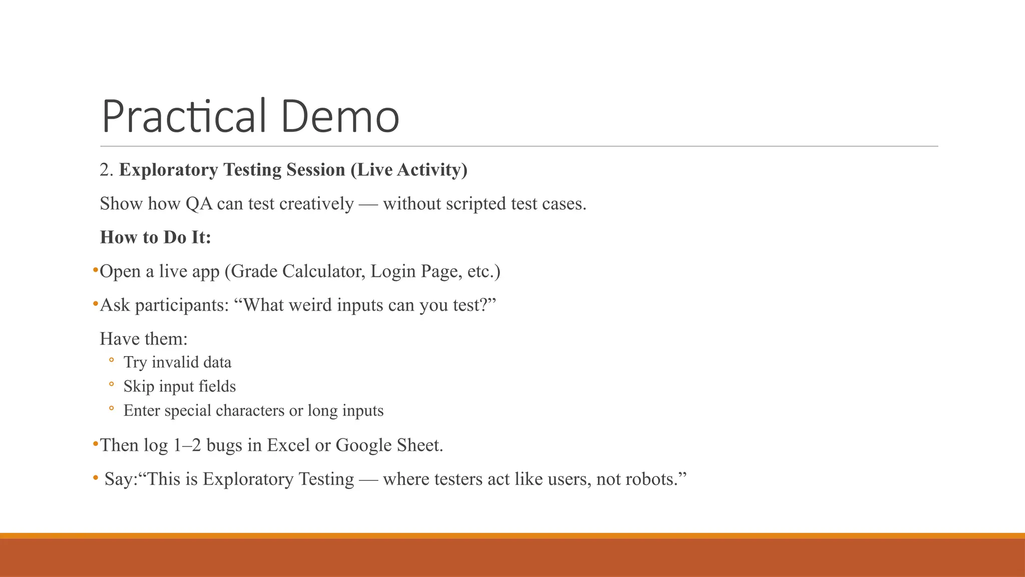 Practical Demo 2. Exploratory Testing Session (Live Activity) Show how QA can test creatively — without scripted test cases. How to Do It: •Open a live app (Grade Calculator, Login Page, etc.) •Ask participants: “What weird inputs can you test?” Have them: ◦ Try invalid data ◦ Skip input fields ◦ Enter special characters or long inputs •Then log 1–2 bugs in Excel or Google Sheet. • Say:“This is Exploratory Testing — where testers act like users, not robots.” 