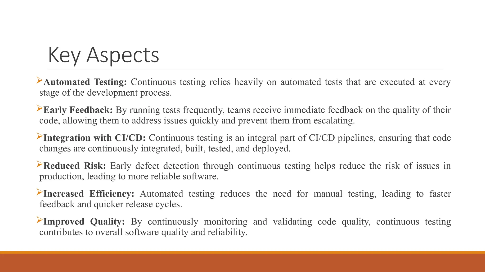 Key Aspects Automated Testing: Continuous testing relies heavily on automated tests that are executed at every stage of the development process. Early Feedback: By running tests frequently, teams receive immediate feedback on the quality of their code, allowing them to address issues quickly and prevent them from escalating. Integration with CI/CD: Continuous testing is an integral part of CI/CD pipelines, ensuring that code changes are continuously integrated, built, tested, and deployed. Reduced Risk: Early defect detection through continuous testing helps reduce the risk of issues in production, leading to more reliable software. Increased Efficiency: Automated testing reduces the need for manual testing, leading to faster feedback and quicker release cycles. Improved Quality: By continuously monitoring and validating code quality, continuous testing contributes to overall software quality and reliability. 