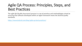 Agile QA Process: Principles, Steps, and
Best Practices
The agile QA (Quality Assurance) process is a set of practices and methodologies aimed at
ensuring that software developed within an Agile framework meets the desired quality
standards.
https://www.testrail.com/blog/agile-qa-best-practices/
 
