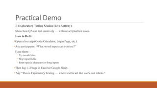 Practical Demo
2. Exploratory Testing Session (Live Activity)
Show how QA can test creatively — without scripted test cases.
How to Do It:
•Open a live app (Grade Calculator, Login Page, etc.)
•Ask participants: “What weird inputs can you test?”
Have them:
◦ Try invalid data
◦ Skip input fields
◦ Enter special characters or long inputs
•Then log 1–2 bugs in Excel or Google Sheet.
• Say:“This is Exploratory Testing — where testers act like users, not robots.”
 