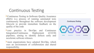 Continuous Testing
Continuous Testing in Software Quality Assurance
(SQA) is a process of running automated tests
continuously throughout the software development
lifecycle to provide immediate feedback on the
quality of the code
core practice in DevOps and Continuous
Integration/Continuous Deployment (CI/CD)
pipelines, aiming to identify defects early and
accelerate software releases.
most organizations have adopted DevOps, which
uses an environment of collaboration and shared
responsibility.
 