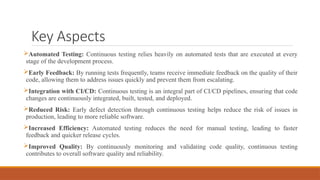 Key Aspects
Automated Testing: Continuous testing relies heavily on automated tests that are executed at every
stage of the development process.
Early Feedback: By running tests frequently, teams receive immediate feedback on the quality of their
code, allowing them to address issues quickly and prevent them from escalating.
Integration with CI/CD: Continuous testing is an integral part of CI/CD pipelines, ensuring that code
changes are continuously integrated, built, tested, and deployed.
Reduced Risk: Early defect detection through continuous testing helps reduce the risk of issues in
production, leading to more reliable software.
Increased Efficiency: Automated testing reduces the need for manual testing, leading to faster
feedback and quicker release cycles.
Improved Quality: By continuously monitoring and validating code quality, continuous testing
contributes to overall software quality and reliability.
 