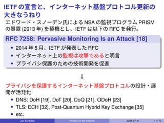 IETF の宣言と、インターネット基盤プロトコル更新の
大きなうねり
エドワード・スノーデン氏による NSA の監視プログラム PRISM
の暴露 (2013 年) を契機とし、IETF は以下の RFC を発行。
RFC 7258: Pervasive Monitoring Is an Attack [18]
• 2014 年 5 月、IETF が発表した RFC
• インターネット上の監視は攻撃であると明言
• プライバシ保護のための技術開発を促進
⇓
プライバシを保護するインターネット基盤プロトコルの設計・展
開が活発化
• DNS: DoH [19], DoT [20], DoQ [21], ODoH [23]
• TLS: ECH [32], Post-Quantum Hybrid Key Exchange [35]
• etc.
Jun Kurihara Privacy on the Internet 2025-07-11 11 / 70
 