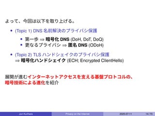 よって、今回は以下を取り上げる。
• (Topic 1) DNS 名前解決のプライバシ保護
• 第一歩 ⇒ 暗号化 DNS (DoH, DoT, DoQ)
• 更なるプライバシ ⇒ 匿名 DNS (ODoH)
• (Topic 2) TLS ハンドシェイクのプライバシ保護
⇒ 暗号化ハンドシェイク (ECH; Encrypted ClientHello)
展開が進むインターネットアクセスを支える基盤プロトコルの、
暗号技術による進化を紹介
Jun Kurihara Privacy on the Internet 2025-07-11 14 / 70
 