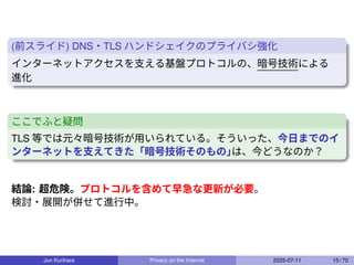(前スライド) DNS・TLS ハンドシェイクのプライバシ強化
インターネットアクセスを支える基盤プロトコルの、暗号技術による
進化
ここでふと疑問
TLS 等では元々暗号技術が用いられている。そういった、今日までのイ
ンターネットを支えてきた「暗号技術そのもの」
は、今どうなのか？
結論: 超危険。プロトコルを含めて早急な更新が必要。
検討・展開が併せて進行中。
Jun Kurihara Privacy on the Internet 2025-07-11 15 / 70
 