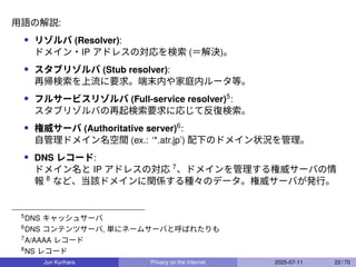 用語の解説:
• リゾルバ (Resolver):
ドメイン・IP アドレスの対応を検索 (＝解決)。
• スタブリゾルバ (Stub resolver):
再帰検索を上流に要求。端末内や家庭内ルータ等。
• フルサービスリゾルバ (Full-service resolver)5
:
スタブリゾルバの再起検索要求に応じて反復検索。
• 権威サーバ (Authoritative server)6
:
自管理ドメイン名空間 (ex.: ‘*.atr.jp’) 配下のドメイン状況を管理。
• DNS レコード:
ドメイン名と IP アドレスの対応 7
、ドメインを管理する権威サーバの情
報 8
など、当該ドメインに関係する種々のデータ。権威サーバが発行。
5
DNS キャッシュサーバ
6
DNS コンテンツサーバ, 単にネームサーバと呼ばれたりも
7
A/AAAA レコード
8
NS レコード
Jun Kurihara Privacy on the Internet 2025-07-11 22 / 70
 