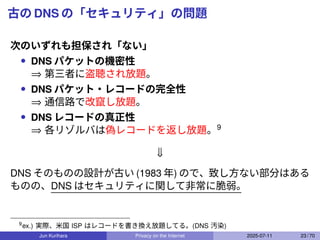 古の DNS の「セキュリティ」の問題
次のいずれも担保され「ない」
• DNS パケットの機密性
⇒ 第三者に盗聴され放題。
• DNS パケット・レコードの完全性
⇒ 通信路で改竄し放題。
• DNS レコードの真正性
⇒ 各リゾルバは偽レコードを返し放題。9
⇓
DNS そのものの設計が古い (1983 年) ので、致し方ない部分はある
ものの、DNS はセキュリティに関して非常に脆弱。
9
ex.) 実際、米国 ISP はレコードを書き換え放題してる。(DNS 汚染)
Jun Kurihara Privacy on the Internet 2025-07-11 23 / 70
 