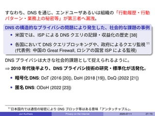 すなわち、DNS を通じ、エンドユーザあるいは組織の「行動履歴・行動
パターン・業務上の秘密等」が第三者へ漏洩。
DNS の構造的なプライバシの問題により発生した、社会的な課題の事例
• 米国では、ISP による DNS クエリの記録・収益化の歴史 [38]
• 各国において DNS クエリブロッキングや、政府によるクエリ監視 11
(代表例: 中国の Great Firewall, ロシアの国営 ISP による監視)
DNS プライバシは大きな社会的課題として捉えられるように。
⇒ 2010 年代後半より、DNS プライバシ技術の研究・標準化が活発化。
• 暗号化 DNS: DoT (2016 [20]), DoH (2018 [19]), DoQ (2022 [21])
• 匿名 DNS: ODoH (2022 [23])
11
日本国内では通信の秘密により DNS ブロック等はある意味「アンタッチャブル」
。
Jun Kurihara Privacy on the Internet 2025-07-11 27 / 70
 