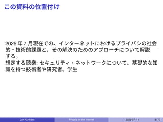 この資料の位置付け
2025 年 7 月現在での、インターネットにおけるプライバシの社会
的・技術的課題と、その解決のためのアプローチについて解説
する。
想定する聴衆: セキュリティ・ネットワークについて、基礎的な知
識を持つ技術者や研究者、学生
Jun Kurihara Privacy on the Internet 2025-07-11 3 / 70
 