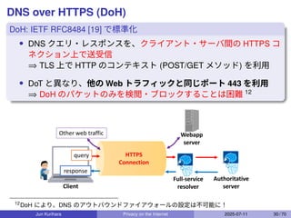 DNS over HTTPS (DoH)
DoH: IETF RFC8484 [19] で標準化
• DNS クエリ・レスポンスを、クライアント・サーバ間の HTTPS コ
ネクション上で送受信
⇒ TLS 上で HTTP のコンテキスト (POST/GET メソッド) を利用
• DoT と異なり、他の Web トラフィックと同じポート 443 を利用
⇒ DoH のパケットのみを検閲・ブロックすることは困難 12
Full-service
resolver
Authoritative
server
Client
HTTPS
Connection
query
response
Webapp
server
Other web traffic
12
DoH により、DNS のアウトバウンドファイアウォールの設定は不可能に！
Jun Kurihara Privacy on the Internet 2025-07-11 30 / 70
 