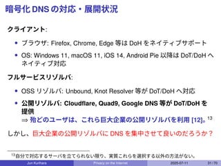 暗号化 DNS の対応・展開状況
クライアント:
• ブラウザ: Firefox, Chrome, Edge 等は DoH をネイティブサポート
• OS: Windows 11, macOS 11, iOS 14, Android Pie 以降は DoT/DoH へ
ネイティブ対応
フルサービスリゾルバ:
• OSS リゾルバ: Unbound, Knot Resolver 等が DoT/DoH へ対応
• 公開リゾルバ: Cloudﬂare, Quad9, Google DNS 等が DoT/DoH を
提供
⇒ 殆どのユーザは、これら巨大企業の公開リゾルバを利用 [12]。
13
しかし、巨大企業の公開リゾルバに DNS を集中させて良いのだろうか？
13
自分で対応するサーバを立てられない限り、実質これらを選択する以外の方法がない。
Jun Kurihara Privacy on the Internet 2025-07-11 31 / 70
 