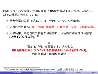 DNS プライバシ担保のために暗号化 DNS が普及するにつれ、逆説的に
以下の課題が発生している。
• 巨大企業の公開リゾルバにユーザの DNS クエリが集中。
• その巨大企業へ、ユーザの行動履歴・行動パターンが一元的に収集。
• その結果、集約された情報が分析され、広告等に利用される懸念
(プライバシリスク)。14
⇓
「誰」と「何」を分離する、すなわち
「匿名性を担保しつつ DNS 名前解決を行う手法 (匿名 DNS)」
の研究開発・展開が活発化
14
インターネットの中央集権化 (Internet Centralization) の文脈でも問題視されている。
Jun Kurihara Privacy on the Internet 2025-07-11 33 / 70
 