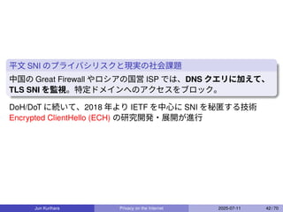 平文 SNI のプライバシリスクと現実の社会課題
中国の Great Firewall やロシアの国営 ISP では、DNS クエリに加えて、
TLS SNI を監視。特定ドメインへのアクセスをブロック。
DoH/DoT に続いて、2018 年より IETF を中心に SNI を秘匿する技術
Encrypted ClientHello (ECH) の研究開発・展開が進行
Jun Kurihara Privacy on the Internet 2025-07-11 42 / 70
 