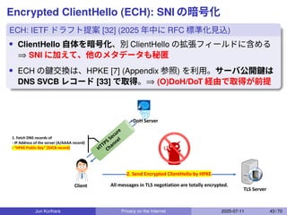 Encrypted ClientHello (ECH): SNI の暗号化
ECH: IETF ドラフト提案 [32] (2025 年中に RFC 標準化見込)
• ClientHello 自体を暗号化、別 ClientHello の拡張フィールドに含める
⇒ SNI に加えて、他のメタデータも秘匿
• ECH の鍵交換は、HPKE [7] (Appendix 参照) を利用。サーバ公開鍵は
DNS SVCB レコード [33] で取得。⇒ (O)DoH/DoT 経由で取得が前提
Client
TLS Server
DoH Server
HTTPS Secure
Channel
2. Send Encrypted ClientHello by HPKE
All messages in TLS negotiation are totally encrypted.
1. Fetch DNS records of
- IP Address of the server (A/AAAA record)
- “HPKE Public Key” (SVCB record)
Jun Kurihara Privacy on the Internet 2025-07-11 43 / 70
 