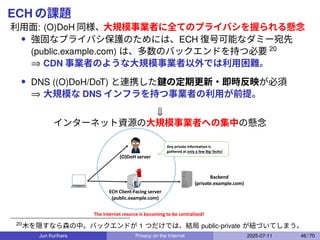 ECH の課題
利用面: (O)DoH 同様、大規模事業者に全てのプライバシを握られる懸念
• 強固なプライバシ保護のためには、ECH 復号可能なダミー宛先
(public.example.com) は、多数のバックエンドを持つ必要 20
⇒ CDN 事業者のような大規模事業者以外では利用困難。
• DNS ((O)DoH/DoT) と連携した鍵の定期更新・即時反映が必須
⇒ 大規模な DNS インフラを持つ事業者の利用が前提。
⇓
インターネット資源の大規模事業者への集中の懸念
(O)DoH server
ECH Client-Facing server
(public.example.com)
Backend
(private.example.com)
Any private information is
gathered at only a few Big-Techs!
The Internet resorce is becoming to be centralized!
20
木を隠すなら森の中。バックエンドが 1 つだけでは、結局 public-private が紐づいてしまう。
Jun Kurihara Privacy on the Internet 2025-07-11 46 / 70
 