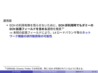 運用面
• ECH の利用有無を悟らせないために、ECH 非利用時でもダミーの
ECH 拡張フィールドを含める運用を推奨 21
⇒ 未知の拡張フィールドにより、L4 ロードバランサ等のネット
ワーク機器の誤作動誘発の可能性
21
GREASE: Chrome, Firefox では対応済。常に ECH が利用されているように見える。
Jun Kurihara Privacy on the Internet 2025-07-11 47 / 70
 