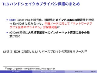 TLS ハンドシェイクのプライバシ保護のまとめ
• ECH: ClientHello を暗号化、接続先ドメイン名 (SNI) の機密性を担保
⇒ DoH/DoT と組み合わせ、中継ノードに対して「ネットワークア
クセス全体のプライバシ」が保護可能に
• (O)DoH 同様に大規模事業者へのインターネット資源の集中の懸
念が残る
(おまけ) ECH に対応した L4 リバースプロキシの実装をリリース 22
22
https://github.com/junkurihara/rust-rpxy-l4
Jun Kurihara Privacy on the Internet 2025-07-11 48 / 70
 