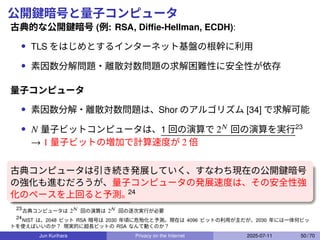 公開鍵暗号と量子コンピュータ
古典的な公開鍵暗号 (例: RSA, Diﬃe-Hellman, ECDH):
• TLS をはじめとするインターネット基盤の根幹に利用
• 素因数分解問題・離散対数問題の求解困難性に安全性が依存
量子コンピュータ
• 素因数分解・離散対数問題は、Shor のアルゴリズム [34] で求解可能
• 𝑁 量子ビットコンピュータは、1 回の演算で 2𝑁 回の演算を実行23
→ 1 量子ビットの増加で計算速度が 2 倍
古典コンピュータは引き続き発展していく、すなわち現在の公開鍵暗号
の強化も進むだろうが、量子コンピュータの発展速度は、その安全性強
化のペースを上回ると予測。
24
23
古典コンピュータは 2𝑁 回の演算は 2𝑁 回の逐次実行が必要
24
NIST は、2048 ビット RSA 暗号は 2030 年頃に危殆化と予測。現在は 4096 ビットの利用が主だが、2030 年には一体何ビッ
トを使えばいいのか？ 現実的に超長ビットの RSA なんて動くのか？
Jun Kurihara Privacy on the Internet 2025-07-11 50 / 70
 