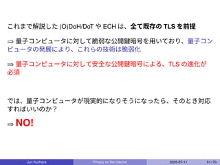 これまで解説した (O)DoH/DoT や ECH は、全て既存の TLS を前提
⇒ 量子コンピュータに対して脆弱な公開鍵暗号を用いており、量子コン
ピュータの発展により、これらの技術は脆弱化
⇒ 量子コンピュータに対して安全な公開鍵暗号による、TLS の進化が
必須
では、量子コンピュータが現実的になりそうになったら、そのとき対応
すればいいのか？
⇒ NO!
Jun Kurihara Privacy on the Internet 2025-07-11 51 / 70
 