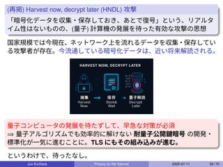 (再掲) Harvest now, decrypt later (HNDL) 攻撃
「暗号化データを収集・保存しておき、あとで復号」という、リアルタ
イム性はないものの、(量子) 計算機の発展を待った有効な攻撃の思想
国家規模では今現在、ネットワーク上を流れるデータを収集・保存してい
る攻撃者が存在。今流通している暗号化データは、近い将来解読される。
量子コンピュータの発展を待たずして、早急な対策が必須
⇒ 量子アルゴリズムでも効率的に解けない 耐量子公開鍵暗号 の開発・
標準化が一気に進むことに。TLS にもその組み込みが進む。
というわけで、待ったなし。
Jun Kurihara Privacy on the Internet 2025-07-11 52 / 70
 