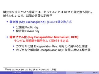 鍵共有をするという意味では、やってることは KEM も鍵交換も同じ。
紛らわしいので、以降の言葉の定義 29
• 鍵交換 (Key Exchange; KX): (EC)DH 鍵交換方式
• 公開鍵 Public Key
• 秘密鍵 Private Key
• 鍵カプセル化 (Key Encapsulation Mechanism; KEM):
ランダム共通鍵を暗号化して送付する方式
• カプセル化鍵 Encapsulation Key: 暗号化に用いる公開鍵
• カプセル化解除鍵 Decapsulation Key: 復号に用いる秘密鍵
29
FIPS 203 ML-KEM [27] および IETF Draft [35] に準拠
Jun Kurihara Privacy on the Internet 2025-07-11 56 / 70
 