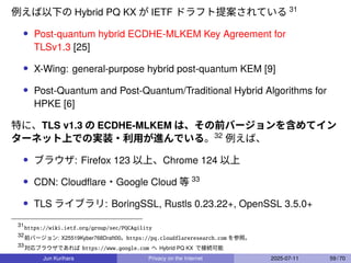 例えば以下の Hybrid PQ KX が IETF ドラフト提案されている 31
• Post-quantum hybrid ECDHE-MLKEM Key Agreement for
TLSv1.3 [25]
• X-Wing: general-purpose hybrid post-quantum KEM [9]
• Post-Quantum and Post-Quantum/Traditional Hybrid Algorithms for
HPKE [6]
特に、TLS v1.3 の ECDHE-MLKEM は、その前バージョンを含めてイン
ターネット上での実装・利用が進んでいる。32
例えば、
• ブラウザ: Firefox 123 以上、Chrome 124 以上
• CDN: Cloudﬂare・Google Cloud 等 33
• TLS ライブラリ: BoringSSL, Rustls 0.23.22+, OpenSSL 3.5.0+
31
https://wiki.ietf.org/group/sec/PQCAgility
32
前バージョン: X25519Kyber768Draft00。https://pq.cloudflareresearch.com を参照。
33
対応ブラウザであれば https://www.google.com へ Hybrid PQ KX で接続可能
Jun Kurihara Privacy on the Internet 2025-07-11 59 / 70
 