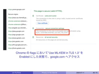 Chrome の ﬂags において”Use ML-KEM in TLS 1.3” を
Enabled にした状態で、google.com へアクセス
Jun Kurihara Privacy on the Internet 2025-07-11 60 / 70
 