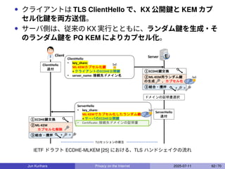 • クライアントは TLS ClientHello で、KX 公開鍵と KEM カプ
セル化鍵を両方送信。
• サーバ側は、従来の KX 実行とともに、ランダム鍵を生成・そ
のランダム鍵を PQ KEM によりカプセル化。
Server
Client
ClientHello
• key_share:
ML-KEMカプセル化鍵
+ クライアントのECDHE公開鍵
• server_name: 接続先ドメイン名
ClientHello
送付
ServerHello
• key_share:
ML-KEMでカプセル化したランダム鍵
+ サーバのECDHE公開鍵
• Certificate: 接続先ドメインの証明書
ServerHello
送付
②ML-KEM用ランダム鍵
の生成 、カプセル化
ドメインの証明書選択
TLSセッションの確立
①ECDHE鍵交換
③結合・攪拌 + =
②ML-KEM
カプセル化解除
①ECDHE鍵交換
③結合・攪拌 + =
IETF ドラフト ECDHE-MLKEM [25] における、TLS ハンドシェイクの流れ
Jun Kurihara Privacy on the Internet 2025-07-11 62 / 70
 