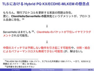 TLS における Hybrid PQ KX/ECDHE-MLKEM の懸念点
もちろん、現行プロトコルを更新する実装の問題は存在。
更に、ClientHello/ServerHello の巨大化というデメリットが、プロトコ
ル自身に存在。34
⇓
ServerHello はまだしも 35
、ClientHello のパケットが下位レイヤでフラグ
メントされる可能性。
⇓
中間のスイッチでは予期しない動作を引き起こす可能性や、分割・結合
によるパフォーマンスロスも無視できない可能性 (が、解はない)。
34
ML-KEM-768 の公開鍵は 1184 バイト、カプセル化共有鍵は 1088 バイト。一方で、X25519 公
開鍵は 32 バイト……実に 30 倍以上。
35
証明書を含む場合は元々デカい
Jun Kurihara Privacy on the Internet 2025-07-11 63 / 70
 