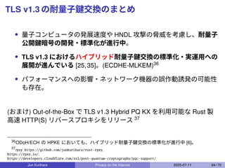 TLS v1.3 の耐量子鍵交換のまとめ
• 量子コンピュータの発展速度や HNDL 攻撃の脅威を考慮し、耐量子
公開鍵暗号の開発・標準化が進行中。
• TLS v1.3 におけるハイブリッド耐量子鍵交換の標準化・実運用への
展開が進んでいる [25,35]。(ECDHE-MLKEM)36
• パフォーマンスへの影響・ネットワーク機器の誤作動誘発の可能性
も存在。
(おまけ) Out-of-the-Box で TLS v1.3 Hybrid PQ KX を利用可能な Rust 製
高速 HTTP(S) リバースプロキシをリリース 37
36
ODoH/ECH の HPKE においても、ハイブリッド耐量子鍵交換の標準化が進行中 [6]。
37
rpxy: https://github.com/junkurihara/rust-rpxy,
https://rpxy.io/,
https://developers.cloudflare.com/ssl/post-quantum-cryptography/pqc-support/
Jun Kurihara Privacy on the Internet 2025-07-11 64 / 70
 