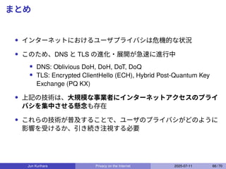 まとめ
• インターネットにおけるユーザプライバシは危機的な状況
• このため、DNS と TLS の進化・展開が急速に進行中
• DNS: Oblivious DoH, DoH, DoT, DoQ
• TLS: Encrypted ClientHello (ECH), Hybrid Post-Quantum Key
Exchange (PQ KX)
• 上記の技術は、大規模な事業者にインターネットアクセスのプライ
バシを集中させる懸念も存在
• これらの技術が普及することで、ユーザのプライバシがどのように
影響を受けるか、引き続き注視する必要
Jun Kurihara Privacy on the Internet 2025-07-11 66 / 70
 